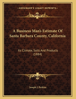 A Business Man's Estimate Of Santa Barbara County, California: Its Climate, Soils And Products - Perkins, Joseph J