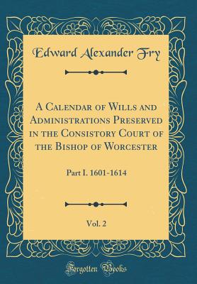 A Calendar of Wills and Administrations Preserved in the Consistory Court of the Bishop of Worcester, Vol. 2: Part I. 1601-1614 (Classic Reprint) - Fry, Edward Alexander