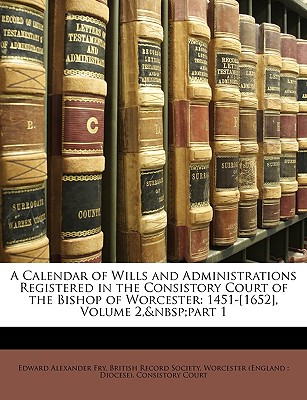 A Calendar of Wills and Administrations Registered in the Consistory Court of the Bishop of Worcester: 1451-[1652], Volume 2, Part 1 - Fry, Edward Alexander, and British Record Society, Record Society (Creator), and Worcester (England Diocese) Consistor...