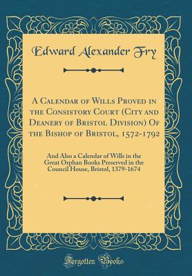 A Calendar of Wills Proved in the Consistory Court (City and Deanery of Bristol Division) of the Bishop of Bristol, 1572-1792: And Also a Calendar of Wills in the Great Orphan Books Preserved in the Council House, Bristol, 1379-1674 (Classic Reprint) - Fry, Edward Alexander