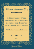 A Calendar of Wills Proved in the Consistory Court of the Bishop of Gloucester, 1660 to 1800, Vol. 2: With Indices Nominum Et Locorum (Classic Reprint)