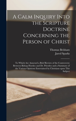 A Calm Inquiry Into the Scripture Doctrine Concerning the Person of Christ: to Which Are Annexed a Brief Review of the Controversy Between Bishop Horsley and Dr. Priestley and a Summary of the Various Opinions Entertained by Christians Upon This Subject - Belsham, Thomas 1750-1829, and Sparks, Jared 1789-1866 Fmo (Creator)