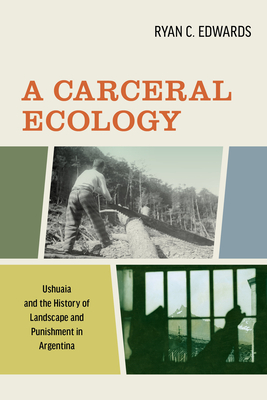 A Carceral Ecology: Ushuaia and the History of Landscape and Punishment in Argentina - Edwards, Ryan C