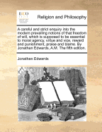 A Careful and Strict Enquiry Into the Modern Prevailing Notions of That Freedom of Will, Which Is Supposed to Be Essential to Moral Agency, Virtue and Vice, Reward and Punishment, Praise and Blame. by Jonathan Edwards, A.M. the Fifth Edition.
