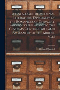 A Catalogue of Medieval Literature, Especially of the Romances of Chivalry, and Books Relating to the Customs, Costume, art, and Pageantry of the Middle Ages