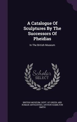 A Catalogue Of Sculptures By The Successors Of Pheidias: In The British Museum - British Museum Dept of Greek and Roman (Creator), and Arthur Hamilton Smith (Creator)