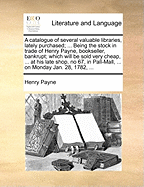 A Catalogue of Several Valuable Libraries, Lately Purchased; ... Being the Stock in Trade of Henry Payne, Bookseller, Bankrupt; Which Will Be Sold Very Cheap, ... at His Late Shop, No 67, in Pall-Mall, ... on Monday Jan. 28, 1782,