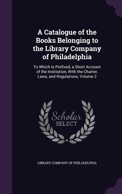 A Catalogue of the Books Belonging to the Library Company of Philadelphia: To Which Is Prefixed, a Short Account of the Institution, With the Charter, Laws, and Regulations, Volume 2 - Library Company of Philadelphia (Creator)