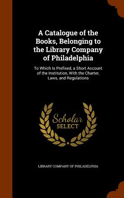 A Catalogue of the Books, Belonging to the Library Company of Philadelphia: To Which Is Prefixed, a Short Account of the Institution, With the Charter, Laws, and Regulations - Library Company of Philadelphia (Creator)