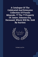 A Catalogue Of The Celebrated And Extensive Collection Of Fossils Minerals, The Property Of James Johnson Erg. Deceased, Which Will Be. Sold By Auction