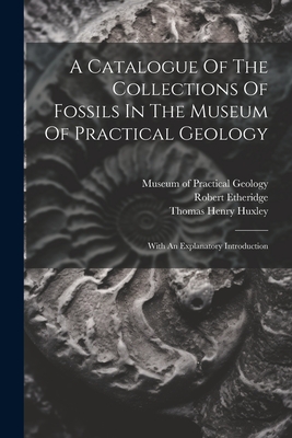 A Catalogue Of The Collections Of Fossils In The Museum Of Practical Geology: With An Explanatory Introduction - Museum of Practical Geology (Great Br (Creator), and Thomas Henry Huxley (Creator), and Etheridge, Robert