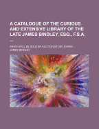 A Catalogue of the Curious and Extensive Library of the Late James Bindley, Esq., F. S. A., Removed from His Late Residence in Somerset-Place: Containing an Extraordinary Assemblage of Rare and Curious Books, in Every Department of Literature, But Particu