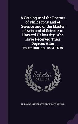A Catalogue of the Doctors of Philosophy and of Science and of the Master of Arts and of Science of Harvard University, who Have Received Their Degrees After Examination, 1873-1898 - Harvard University Graduate School (Creator)