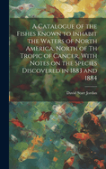 A Catalogue of the Fishes Known to Inhabit the Waters of North America, North of th Tropic of Cancer, With Notes on the Species Discovered in 1883 and 1884