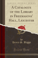 A Catalogue of the Library in Freemasons' Hall, Leicester (Classic Reprint)