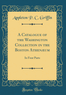 A Catalogue of the Washington Collection in the Boston Athenum: In Four Parts (Classic Reprint)