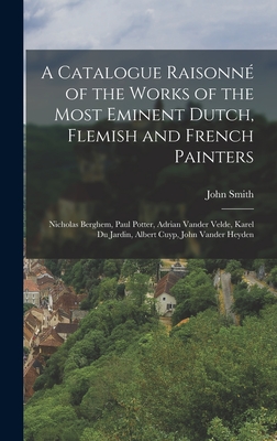 A Catalogue Raisonn of the Works of the Most Eminent Dutch, Flemish and French Painters: Nicholas Berghem, Paul Potter, Adrian Vander Velde, Karel Du Jardin, Albert Cuyp, John Vander Heyden - Smith, John