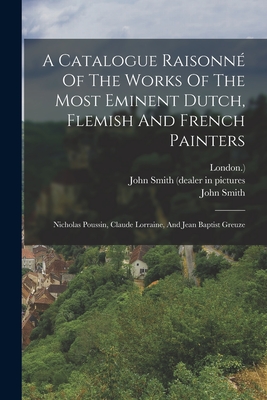 A Catalogue Raisonn Of The Works Of The Most Eminent Dutch, Flemish And French Painters: Nicholas Poussin, Claude Lorraine, And Jean Baptist Greuze - Smith, John, and John Smith (Dealer in Pictures (Creator), and London )