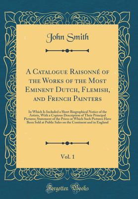 A Catalogue Raisonn of the Works of the Most Eminent Dutch, Flemish, and French Painters, Vol. 1: In Which Is Included a Short Biographical Notice of the Artists, with a Copious Description of Their Principal Pictures; Statement of the Prices at Which S - Smith, John