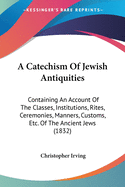 A Catechism Of Jewish Antiquities: Containing An Account Of The Classes, Institutions, Rites, Ceremonies, Manners, Customs, Etc. Of The Ancient Jews (1832)