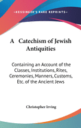 A Catechism of Jewish Antiquities: Containing an Account of the Classes, Institutions, Rites, Ceremonies, Manners, Customs, Etc. of the Ancient Jews