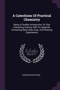 A Catechism Of Practical Chemistry: Being A Familiar Introduction To That Interesting Science, With An Appendix Containing Many Safe, Easy, And Pleasing Experiments