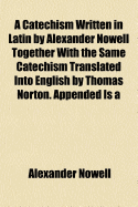 A Catechism Written in Latin by Alexander Nowell Together with the Same Catechism Translated Into English by Thomas Norton. Appended Is a