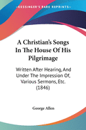 A Christian's Songs In The House Of His Pilgrimage: Written After Hearing, And Under The Impression Of, Various Sermons, Etc. (1846)