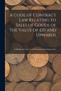 A Code of Contract Law Relating to Sales of Goods of the Value of 10 and Upwards: A Handbook for the Use of Professional and Business Men