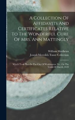 A Collection Of Affidavits And Certificates Relative To The Wonderful Cure Of Mrs. Ann Mattingly: Which Took Place In The City Of Washington, D.c. On The Tenth Of March, 1824 - Matthews, William, and Joseph Meredith Toner Collection (Lib (Creator)