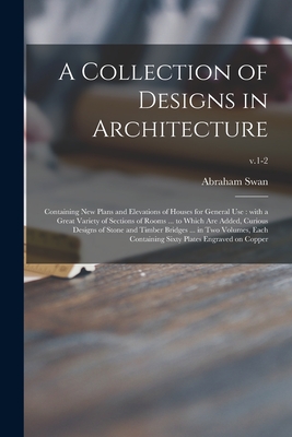 A Collection of Designs in Architecture: Containing New Plans and Elevations of Houses for General Use: With a Great Variety of Sections of Rooms ... to Which Are Added, Curious Designs of Stone and Timber Bridges ... in Two Volumes, Each Containing... - Swan, Abraham