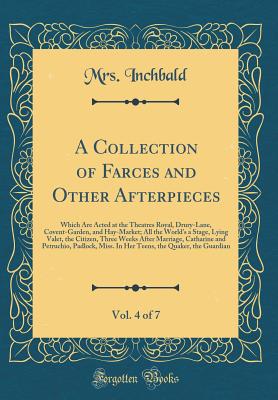 A Collection of Farces and Other Afterpieces, Vol. 4 of 7: Which Are Acted at the Theatres Royal, Drury-Lane, Covent-Garden, and Hay-Market; All the World's a Stage, Lying Valet, the Citizen, Three Weeks After Marriage, Catharine and Petruchio, Padlock, M - Inchbald, Mrs