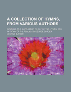 A Collection of Hymns, from Various Authors: Intended as a Supplement to Dr. Watts's Hymns, and Imitation of the Psalms. by George Burder