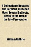 A Collection of Lectures and Sermons, Preached Upon Several Subjects, Mostly in the Time of the Late Persecution - Guthrie, William