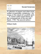 A Collection of Papers and Other Tracts, Written Occasionally; Containing, I. an Essay on the Nature of a Publick Spirit. ... IX. Some Useful Observations on the Consequences of the War with Spain, 1740. the Second Edition.