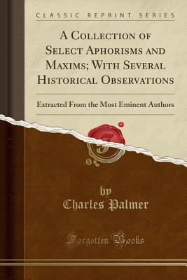 A Collection of Select Aphorisms and Maxims; With Several Historical Observations: Extracted from the Most Eminent Authors (Classic Reprint) - Palmer, Charles