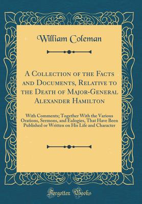 A Collection of the Facts and Documents, Relative to the Death of Major-General Alexander Hamilton: With Comments; Together with the Various Orations, Sermons, and Eulogies, That Have Been Published or Written on His Life and Character (Classic Reprint) - Coleman, William, Professor