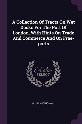 A Collection Of Tracts On Wet Docks For The Port Of London, With Hints On Trade And Commerce And On Free-ports - Vaughan, William