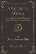 A Colonial Witch: Being a Study of the Black Art in the Colony of Connecticut (Classic Reprint)