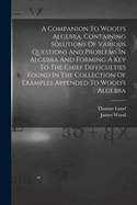 A Companion To Wood's Algebra, Containing Solutions Of Various Questions And Problems In Algebra And Forming A Key To The Chief Difficulties Found In The Collection Of Examples Appended To Wood's Algebra