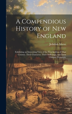 A Compendious History of New England: Exhibiting an Interesting View of the First Settlers of That Country, Their Character, Their Sufferings, and Their Ultimate Prosperity - Morse, Jedidiah