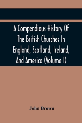 A Compendious History Of The British Churches In England, Scotland, Ireland, And America: With An Introductory Sketch Of The History Of The Waldenses, To Which Is Added, An Historical Account Of The Secession (Volume I) - Brown, John