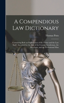 A Compendious Law Dictionary: Containing Both an Explanation of the Terms and the Law Itself: Intended for the Use of the Country Gentleman, the Merchant, and the Professional Man - Potts, Thomas