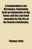 A Compendious Law Dictionary: Containing Both an Explanation of the Terms and the Law Itself: Intended for the Use of the Country Gentleman, the Merchant, and the Professional Man