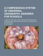 A Compendious System of Universal Geography, Designed for Schools; Compiled from the Latest and Most Distinguished European and American Travellers, Voyagers and Geographers