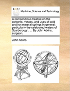 A Compendious Treatise on the Contents, Virtues, and Uses of Cold and Hot Mineral Springs in General: Particularly the Celebrated Waters of Scarborough. ... by John Atkins, Surgeon.