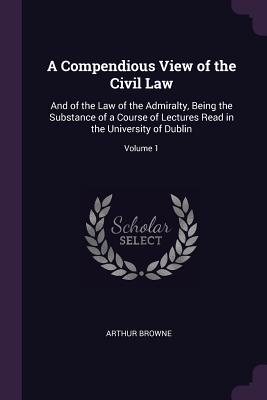 A Compendious View of the Civil Law: And of the Law of the Admiralty, Being the Substance of a Course of Lectures Read in the University of Dublin; Volume 1 - Browne, Arthur