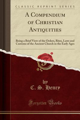 A Compendium of Christian Antiquities: Being a Brief View of the Orders, Rites, Laws and Customs of the Ancient Church in the Early Ages (Classic Reprint) - Henry, C S