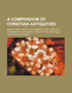 A Compendium of Christian Antiquities: Being a Brief View of the Orders, Rites, Laws and Customs of the Ancient Church in the Early Ages (Classic Reprint)