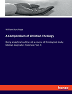 A Compendium of Christian Theology: Being analytical outlines of a course of theological study, biblical, dogmatic, historical. Vol. 3